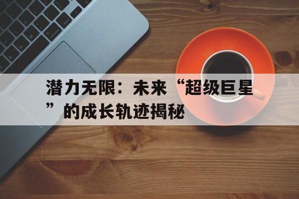 AYX GAMING-关于潜力无限：未来“超级巨星”的成长轨迹揭秘的信息
